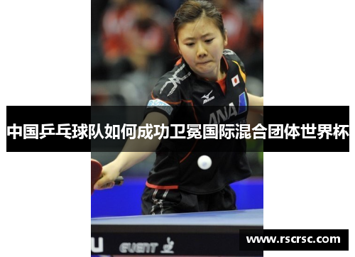 中国乒乓球队如何成功卫冕国际混合团体世界杯