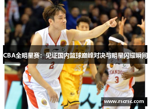 CBA全明星赛：见证国内篮球巅峰对决与明星闪耀瞬间