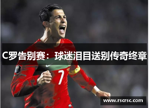 C罗告别赛：球迷泪目送别传奇终章