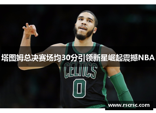 塔图姆总决赛场均30分引领新星崛起震撼NBA