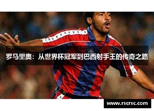罗马里奥：从世界杯冠军到巴西射手王的传奇之路