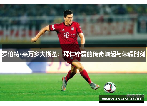罗伯特·莱万多夫斯基：拜仁锋霸的传奇崛起与荣耀时刻