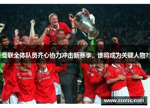 曼联全体队员齐心协力冲击新赛季，谁将成为关键人物？